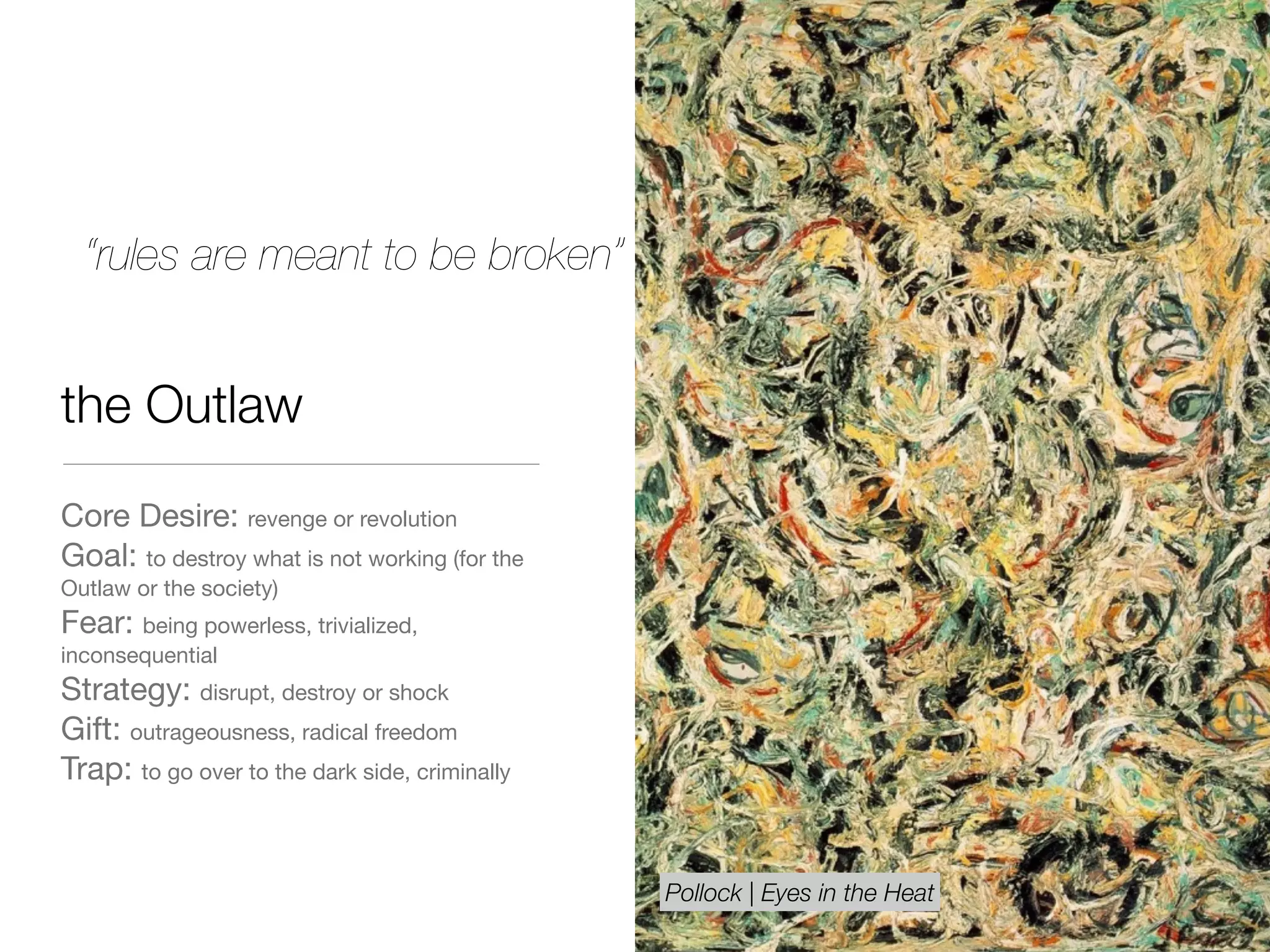 the Outlaw
Core Desire: revenge or revolution

Goal: to destroy what is not working (for the
Outlaw or the society)

Fear: being powerless, trivialized,
inconsequential 

Strategy: disrupt, destroy or shock

Gift: outrageousness, radical freedom

Trap: to go over to the dark side, criminally
“rules are meant to be broken”
Pollock | Eyes in the Heat
 
