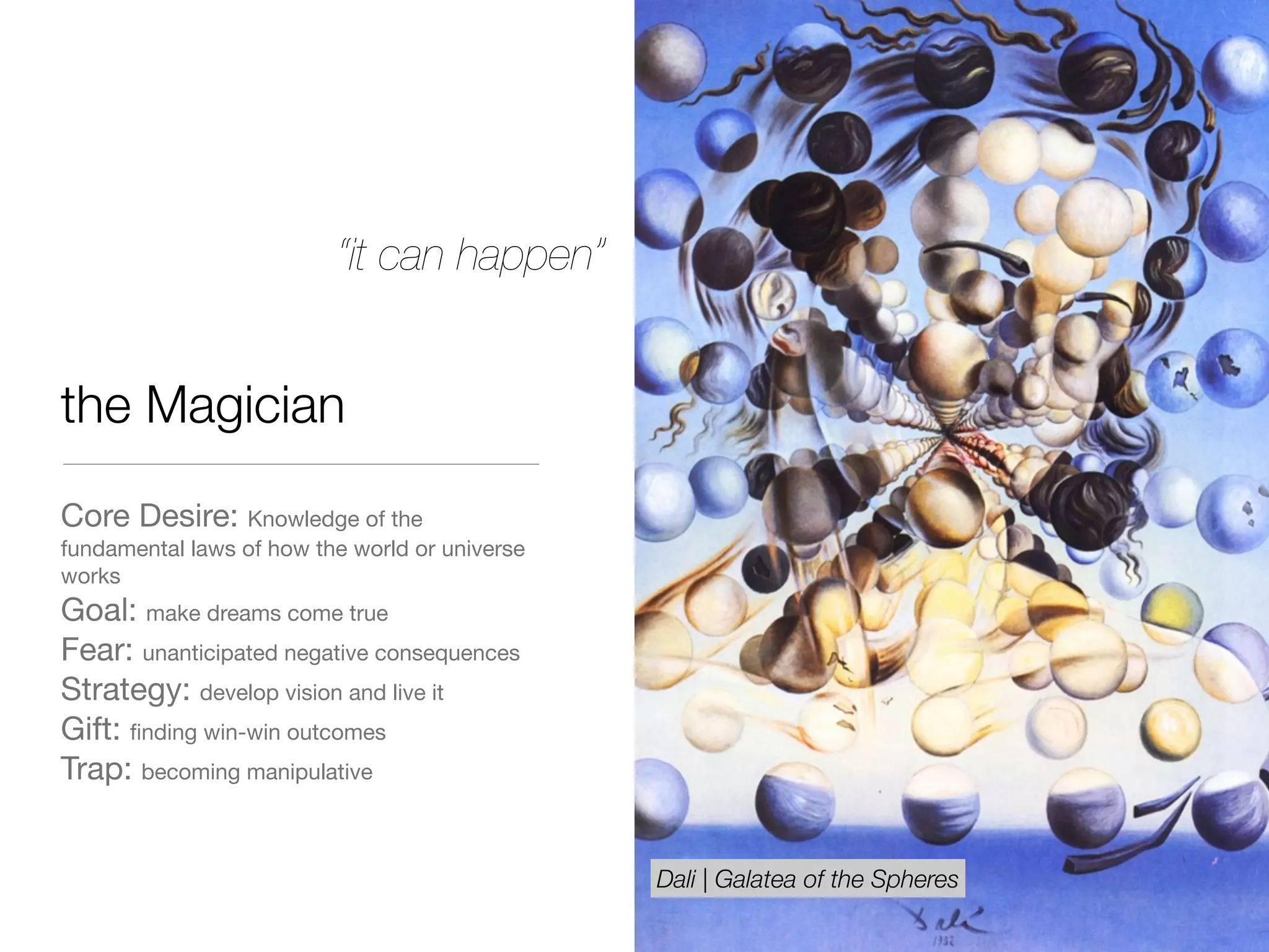 the Magician
Core Desire: Knowledge of the
fundamental laws of how the world or universe
works

Goal: make dreams come true

Fear: unanticipated negative consequences 

Strategy: develop vision and live it

Gift: ﬁnding win-win outcomes 

Trap: becoming manipulative
“it can happen”
Dali | Galatea of the Spheres
 