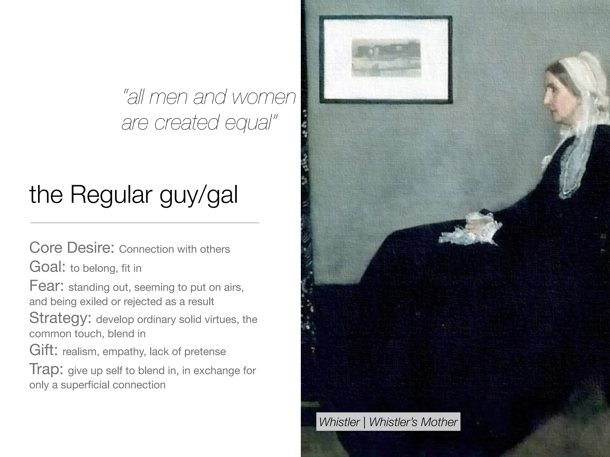 the Regular guy/gal
Core Desire: Connection with others

Goal: to belong, ﬁt in

Fear: standing out, seeming to put on airs,
and being exiled or rejected as a result

Strategy: develop ordinary solid virtues, the
common touch, blend in

Gift: realism, empathy, lack of pretense

Trap: give up self to blend in, in exchange for
only a superﬁcial connection
“all men and women
are created equal”
Whistler | Whistler’s Mother
 