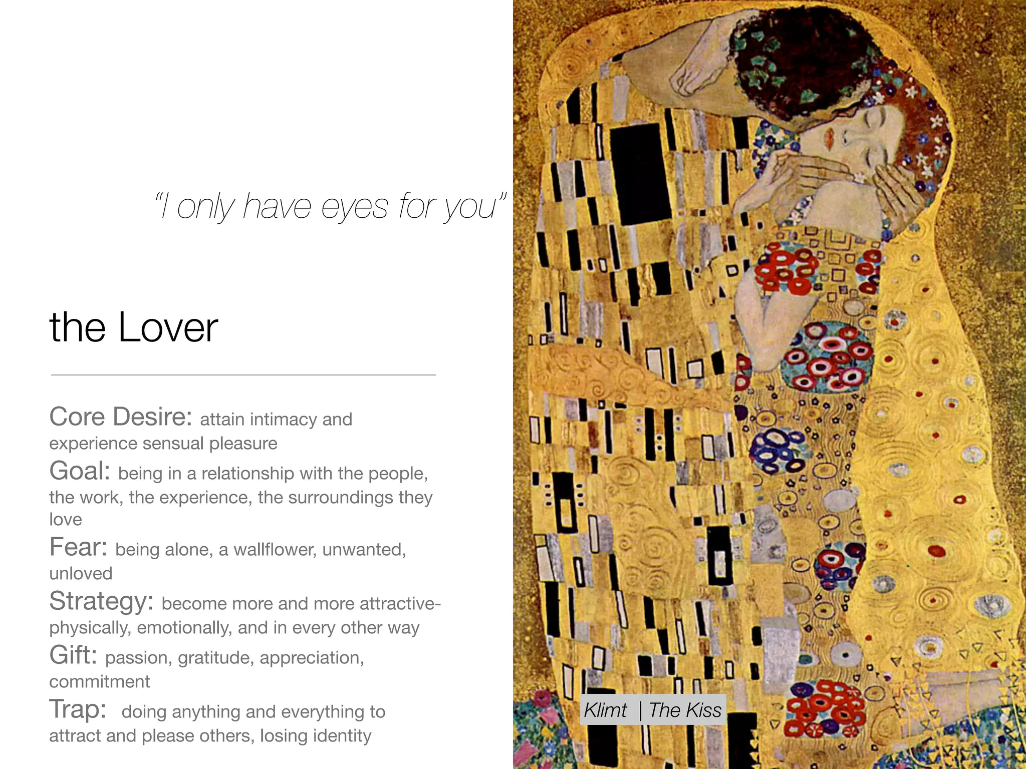 the Lover
Core Desire: attain intimacy and
experience sensual pleasure

Goal: being in a relationship with the people,
the work, the experience, the surroundings they
love

Fear: being alone, a wallﬂower, unwanted,
unloved

Strategy: become more and more attractive-
physically, emotionally, and in every other way 

Gift: passion, gratitude, appreciation,
commitment 

Trap: doing anything and everything to
attract and please others, losing identity
“I only have eyes for you”
Klimt | The Kiss
 