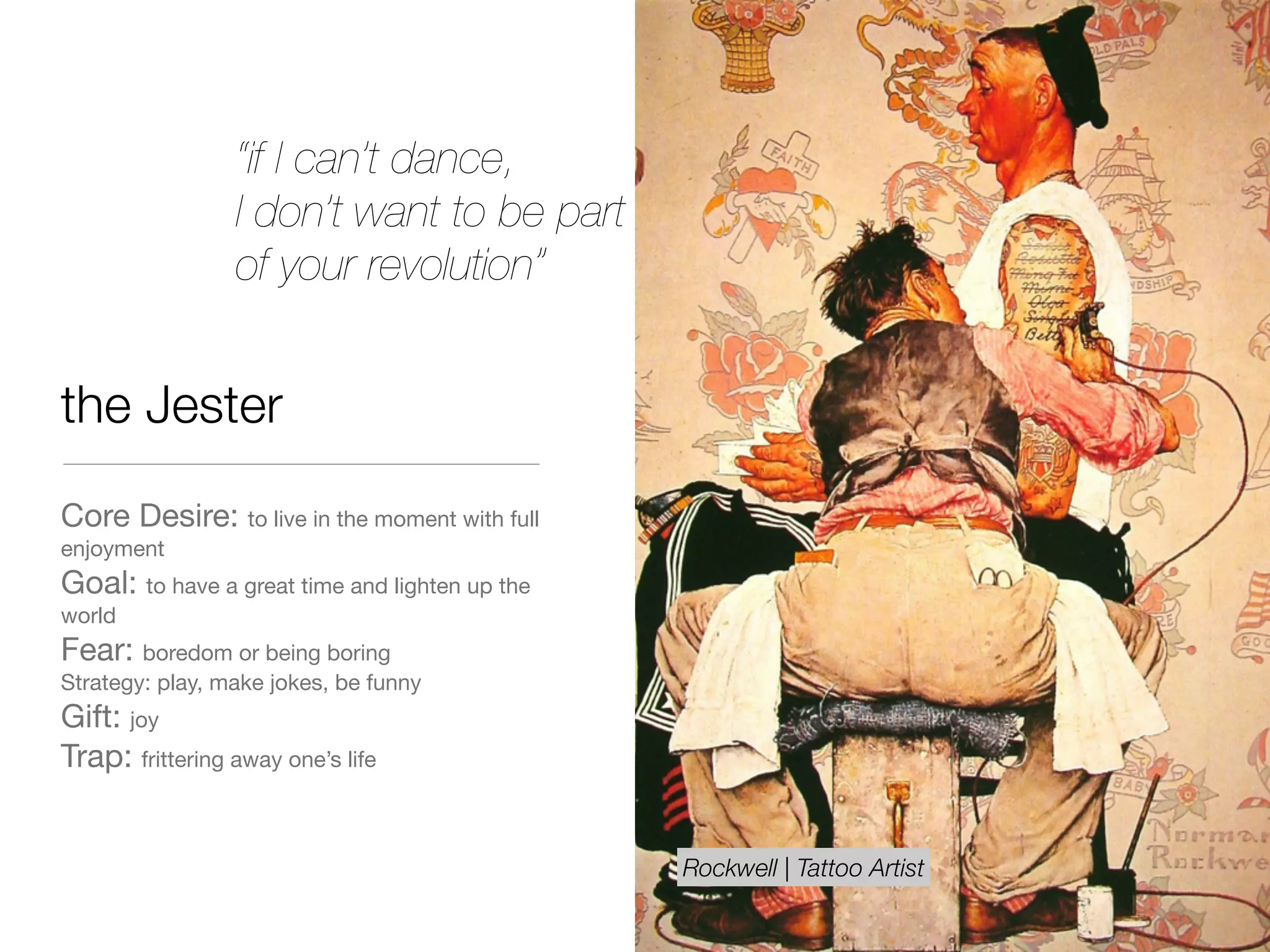 the Jester
Core Desire: to live in the moment with full
enjoyment

Goal: to have a great time and lighten up the
world

Fear: boredom or being boring

Strategy: play, make jokes, be funny

Gift: joy

Trap: frittering away one’s life
“if I can’t dance,
I don’t want to be part
of your revolution”
Rockwell | Tattoo Artist
 