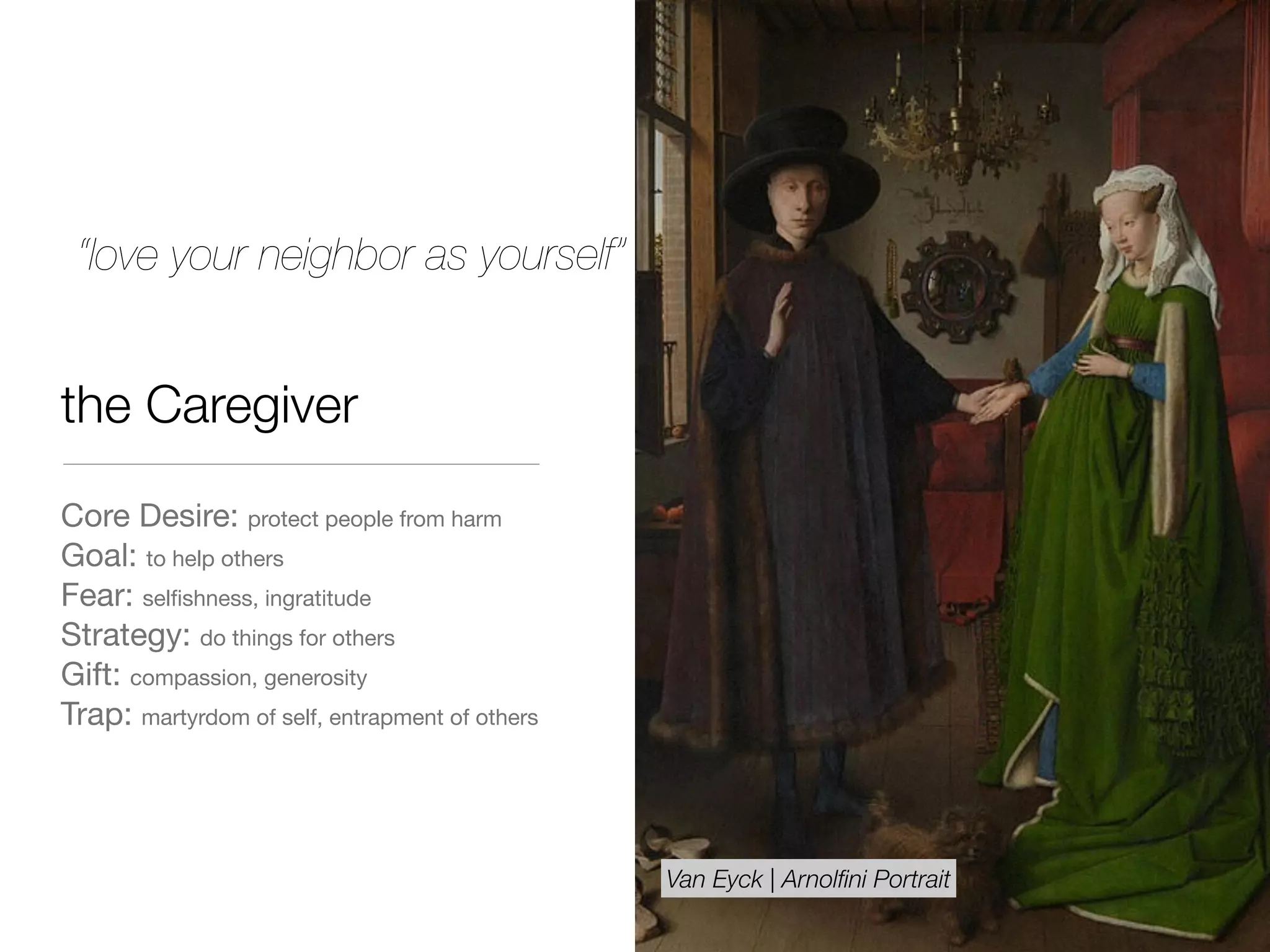 the Caregiver
Core Desire: protect people from harm

Goal: to help others

Fear: selﬁshness, ingratitude

Strategy: do things for others

Gift: compassion, generosity 

Trap: martyrdom of self, entrapment of others
“love your neighbor as yourself”
Van Eyck | Arnolﬁni Portrait
 