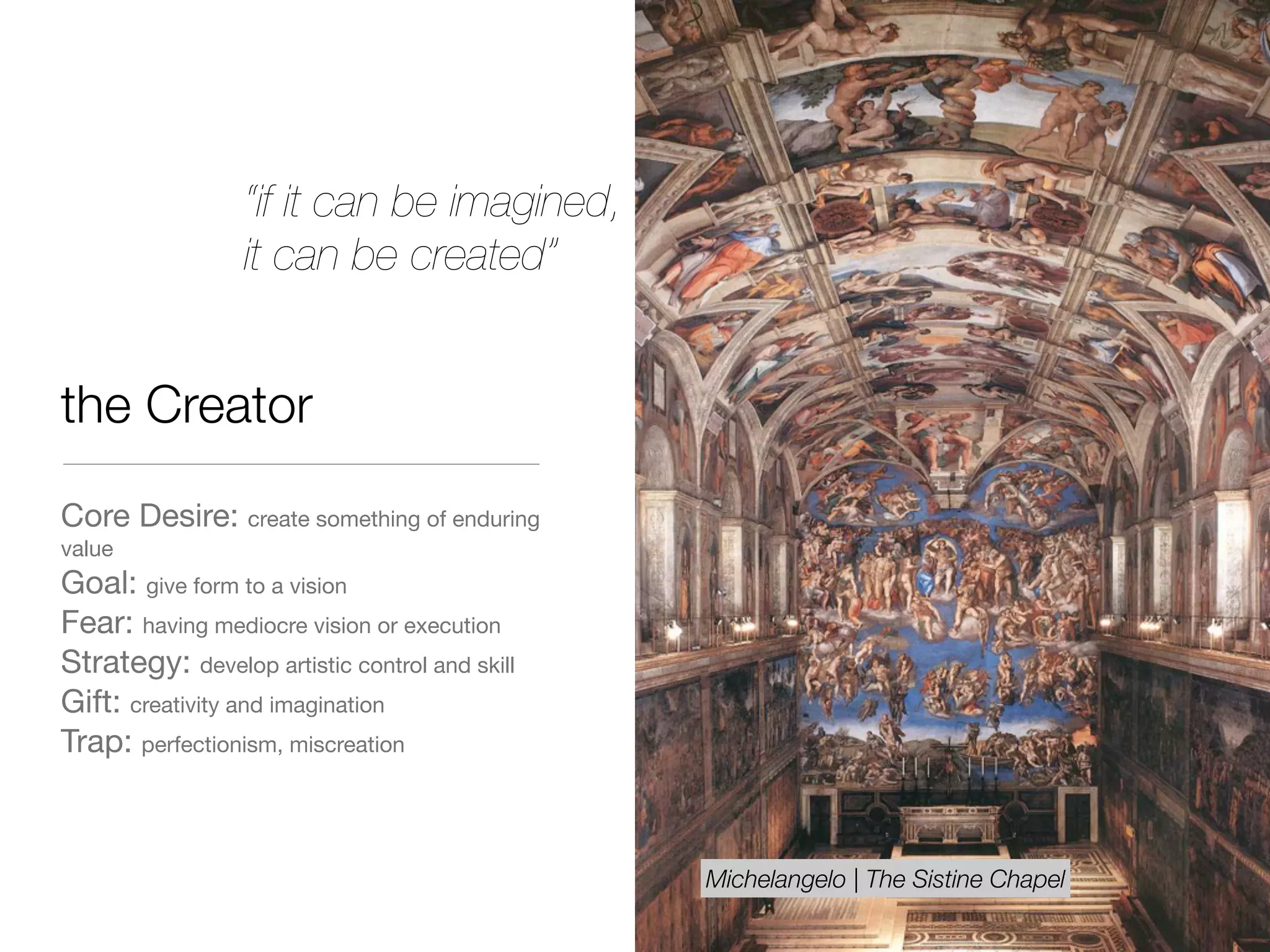 the Creator
Core Desire: create something of enduring
value

Goal: give form to a vision

Fear: having mediocre vision or execution 

Strategy: develop artistic control and skill

Gift: creativity and imagination

Trap: perfectionism, miscreation
“if it can be imagined,
it can be created”
Michelangelo | The Sistine Chapel
 