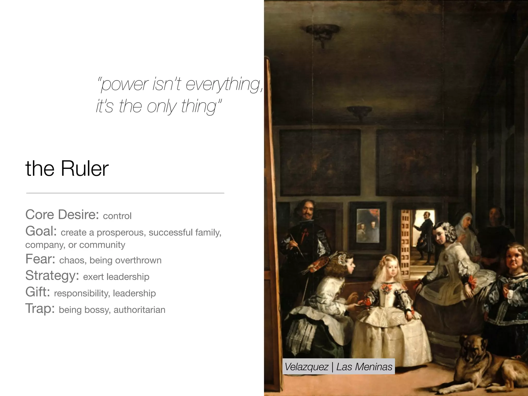 the Ruler
Core Desire: control

Goal: create a prosperous, successful family,
company, or community

Fear: chaos, being overthrown 

Strategy: exert leadership

Gift: responsibility, leadership 

Trap: being bossy, authoritarian
“power isn’t everything,
it’s the only thing”
Velazquez | Las Meninas
 