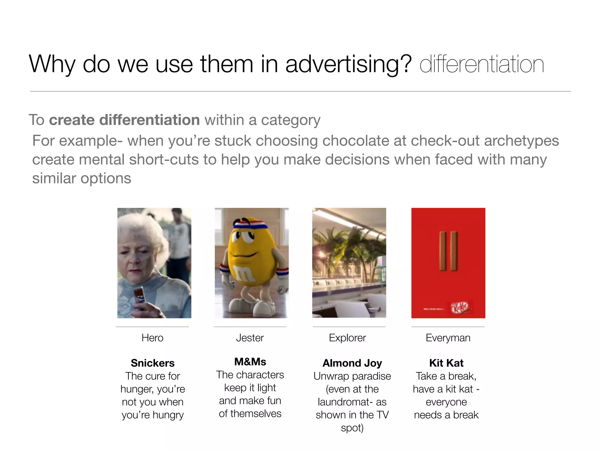 Why do we use them in advertising? differentiation
To create diﬀerentiation within a category
Hero
Snickers
The cure for
hunger, you’re
not you when
you’re hungry
Jester
M&Ms
The characters
keep it light
and make fun
of themselves
Explorer
Almond Joy
Unwrap paradise
(even at the
laundromat- as
shown in the TV
spot)
For example- when you’re stuck choosing chocolate at check-out archetypes
create mental short-cuts to help you make decisions when faced with many
similar options
Everyman
Kit Kat
Take a break,
have a kit kat -
everyone
needs a break
 