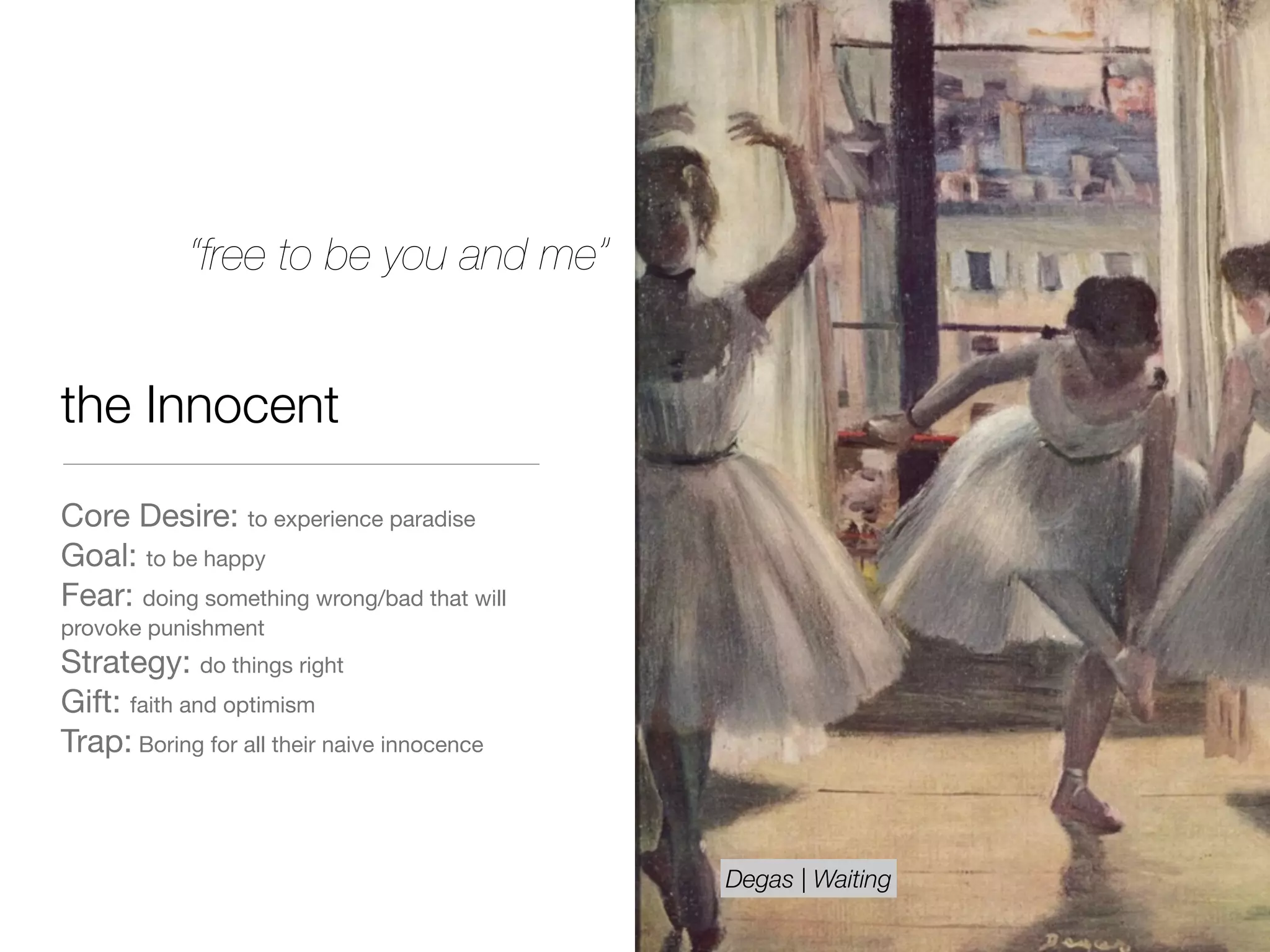 the Innocent
Core Desire: to experience paradise

Goal: to be happy 

Fear: doing something wrong/bad that will
provoke punishment

Strategy: do things right

Gift: faith and optimism

Trap: Boring for all their naive innocence
“free to be you and me”
Degas | Waiting
 