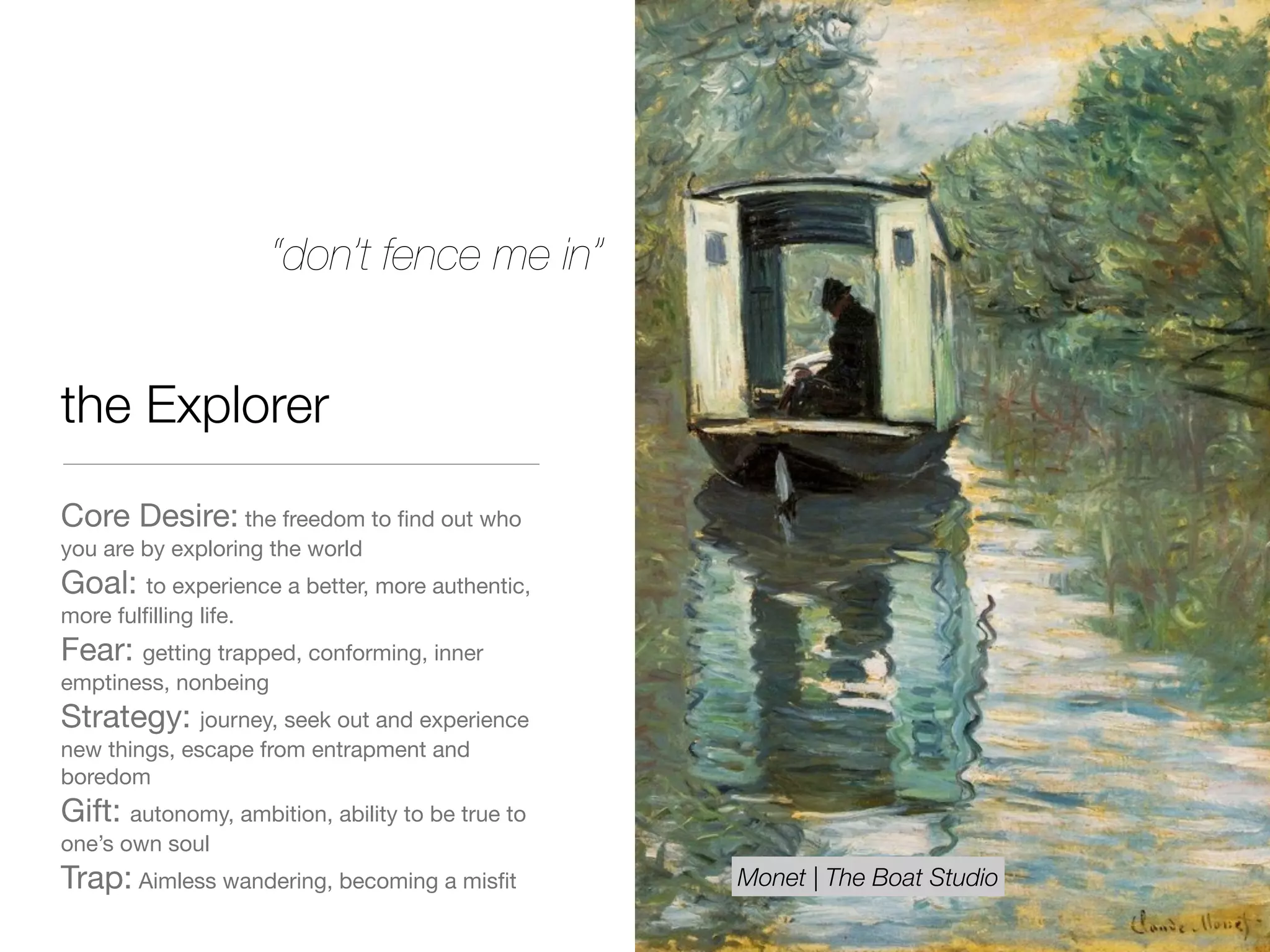 the Explorer
Core Desire: the freedom to ﬁnd out who
you are by exploring the world

Goal: to experience a better, more authentic,
more fulﬁlling life. 

Fear: getting trapped, conforming, inner
emptiness, nonbeing 

Strategy: journey, seek out and experience
new things, escape from entrapment and
boredom

Gift: autonomy, ambition, ability to be true to
one’s own soul

Trap: Aimless wandering, becoming a misﬁt
“don’t fence me in”
Monet | The Boat Studio
 