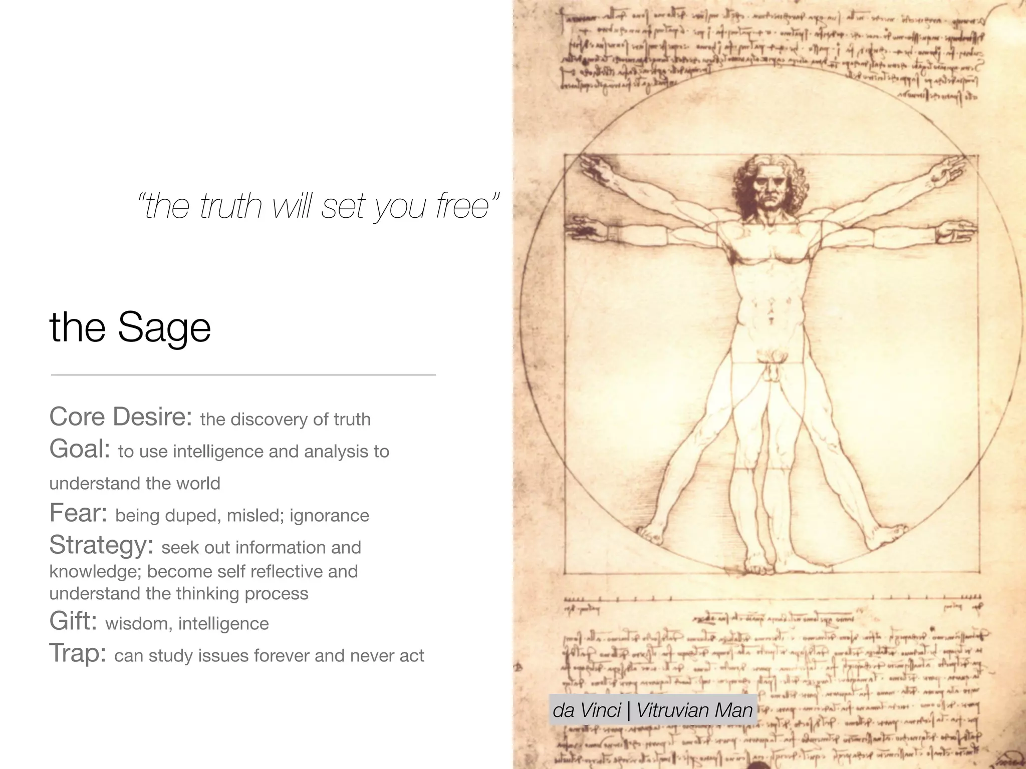 the Sage
Core Desire: the discovery of truth

Goal: to use intelligence and analysis to
understand the world 

Fear: being duped, misled; ignorance

Strategy: seek out information and
knowledge; become self reﬂective and
understand the thinking process

Gift: wisdom, intelligence

Trap: can study issues forever and never act
“the truth will set you free”
da Vinci | Vitruvian Man
 