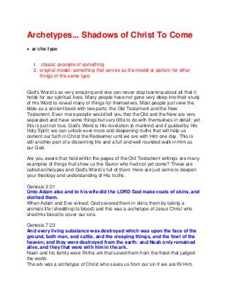 Archetypes... Shadows of Christ To Come
 ar·che·type
1. classic example of something
2. original model: something that serves as the model or pattern for other
things of the same type
God's Word is so very amazing and one can never stop learning about all that it
holds for our spiritual lives. Many people have not gone very deep into their study
of His Word to reveal many of things for themselves. Most people just view the
bible as a ancient book with two parts: the Old Testament and the New
Testament. Even more people would tell you that the Old and the New are very
separated and have some things but very little to do with themselves in detail; yet
this is just not true. God's Word is His revelation to mankind and if guided by His
Holy Spirit; we can unlock ever more and deepening truths that will help us
cement our faith in Christ the Redeemer until we are with Him one day. This is
still another part of a discerning life and a full and well rounded walk in Him as
our God.
Are you aware that held within the pages of the Old Testament writings are many
examples of things that show us the Savior who had not yet come? These are
called archetypes and God's Word is full of them. Here are just some to deepen
your theology and understanding of His truths.
Genesis 3:21
Unto Adam also and to his wife did the LORD God make coats of skins, and
clothed them.
When Adam and Eve sinned; God covered them in skins them by taking a
animals life (shedding its blood) and this was a archetype of Jesus Christ who
shed His blood to cover our sins.
Genesis 7:23
And every living substance was destroyed which was upon the face of the
ground, both man, and cattle, and the creeping things, and the fowl of the
heaven; and they were destroyed from the earth: and Noah only remained
alive, and they that were with him in the ark.
Noah and his family were IN the ark that saved them from the flood that judged
the world.
The ark was a archetype of Christ who saves us from our sin if we are IN Him.
 