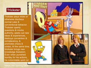 Trickster 
: 
Trickster plays tricks or 
otherwise disobeys 
normal rules & 
conventional behavior. 
Trickster openly 
questions & mocks 
authority, seeks out new 
ideas & experiences, 
destroys convention & 
complacency, & 
promotes chaos & 
unrest. At the same time, 
ttrickster brings new 
knowledge &wisdom. 
Even when punished 
horribly for his actions, 
his indomitable spirit (or 
plain sheer foolishness) 
keeps him coming back 
for more. 
 