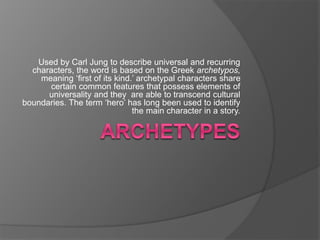 Used by Carl Jung to describe universal and recurring
characters, the word is based on the Greek archetypos,
meaning ‘first of its kind.’ archetypal characters share
certain common features that possess elements of
universality and they are able to transcend cultural
boundaries. The term ‘hero’ has long been used to identify
the main character in a story.
 