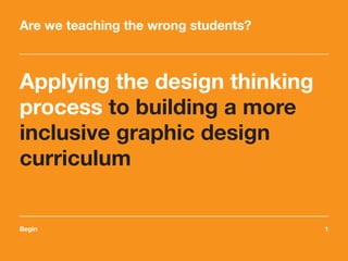 Begin	1
Applying the design thinking
process to building a more
inclusive graphic design
curriculum
Are we teaching the wrong students?
 