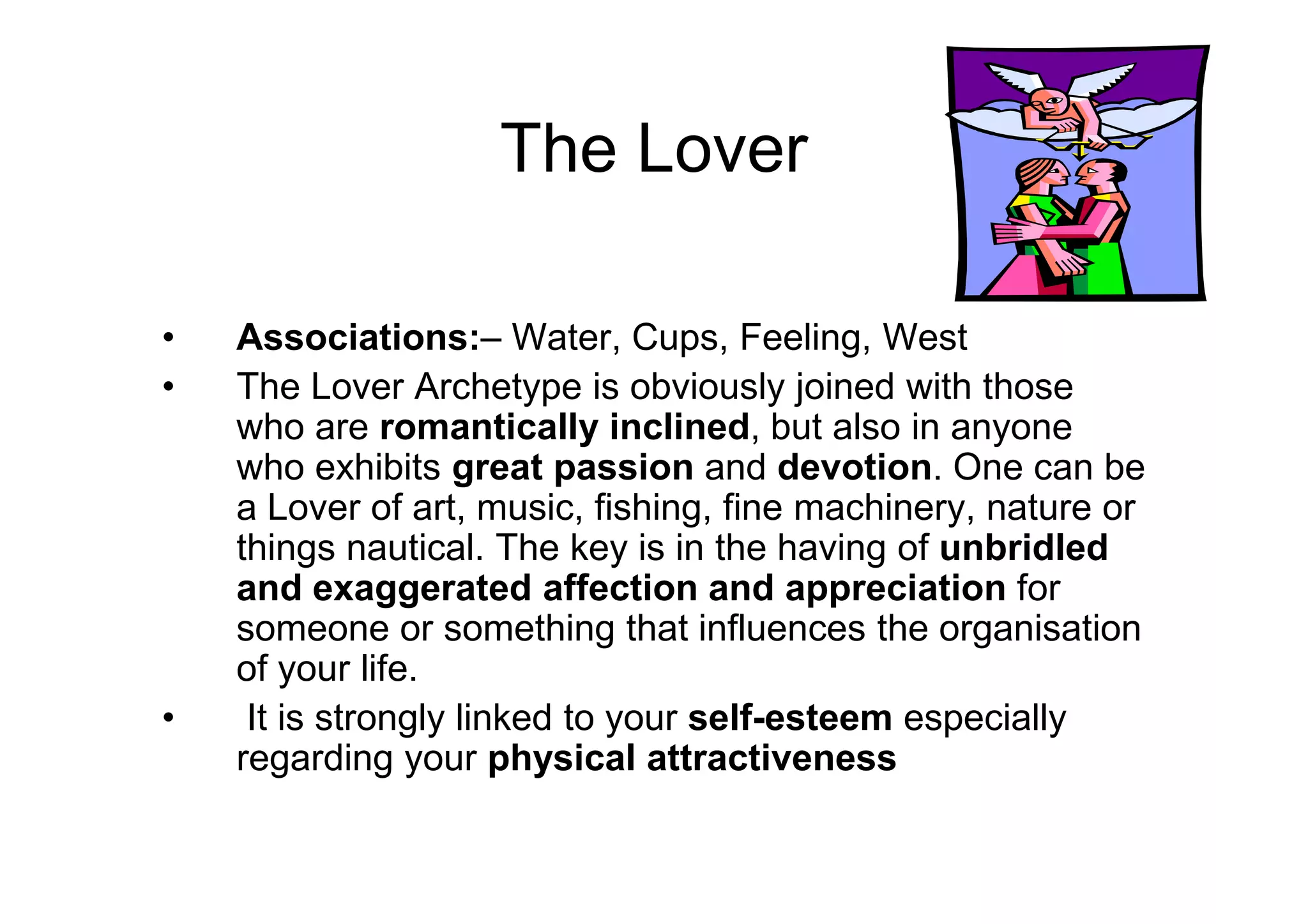 The Lover
• Associations:– Water, Cups, Feeling, West
• The Lover Archetype is obviously joined with those
who are romantically inclined, but also in anyone
who exhibits great passion and devotion. One can bewho exhibits great passion and devotion. One can be
a Lover of art, music, fishing, fine machinery, nature or
things nautical. The key is in the having of unbridled
and exaggerated affection and appreciation for
someone or something that influences the organisation
of your life.
• It is strongly linked to your self-esteem especially
regarding your physical attractiveness
 