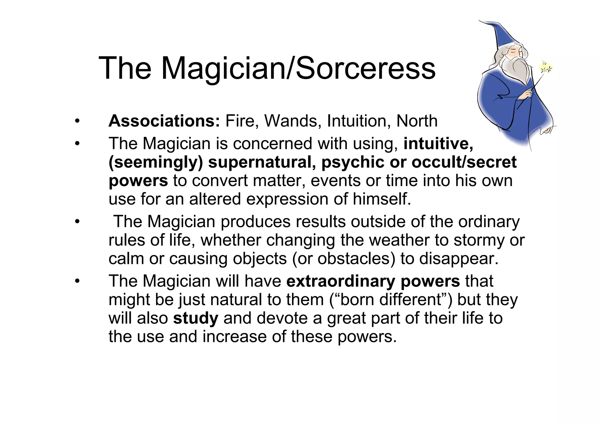 The Magician/Sorceress
• Associations: Fire, Wands, Intuition, North
• The Magician is concerned with using, intuitive,
(seemingly) supernatural, psychic or occult/secret
powers to convert matter, events or time into his own
use for an altered expression of himself.
• The Magician produces results outside of the ordinary• The Magician produces results outside of the ordinary
rules of life, whether changing the weather to stormy or
calm or causing objects (or obstacles) to disappear.
• The Magician will have extraordinary powers that
might be just natural to them (“born different”) but they
will also study and devote a great part of their life to
the use and increase of these powers.
 