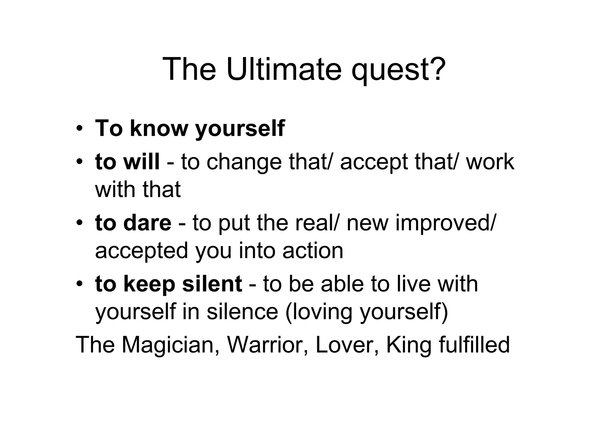 The Ultimate quest?
• To know yourself
• to will - to change that/ accept that/ work
with that
• to dare - to put the real/ new improved/• to dare - to put the real/ new improved/
accepted you into action
• to keep silent - to be able to live with
yourself in silence (loving yourself)
The Magician, Warrior, Lover, King fulfilled
 