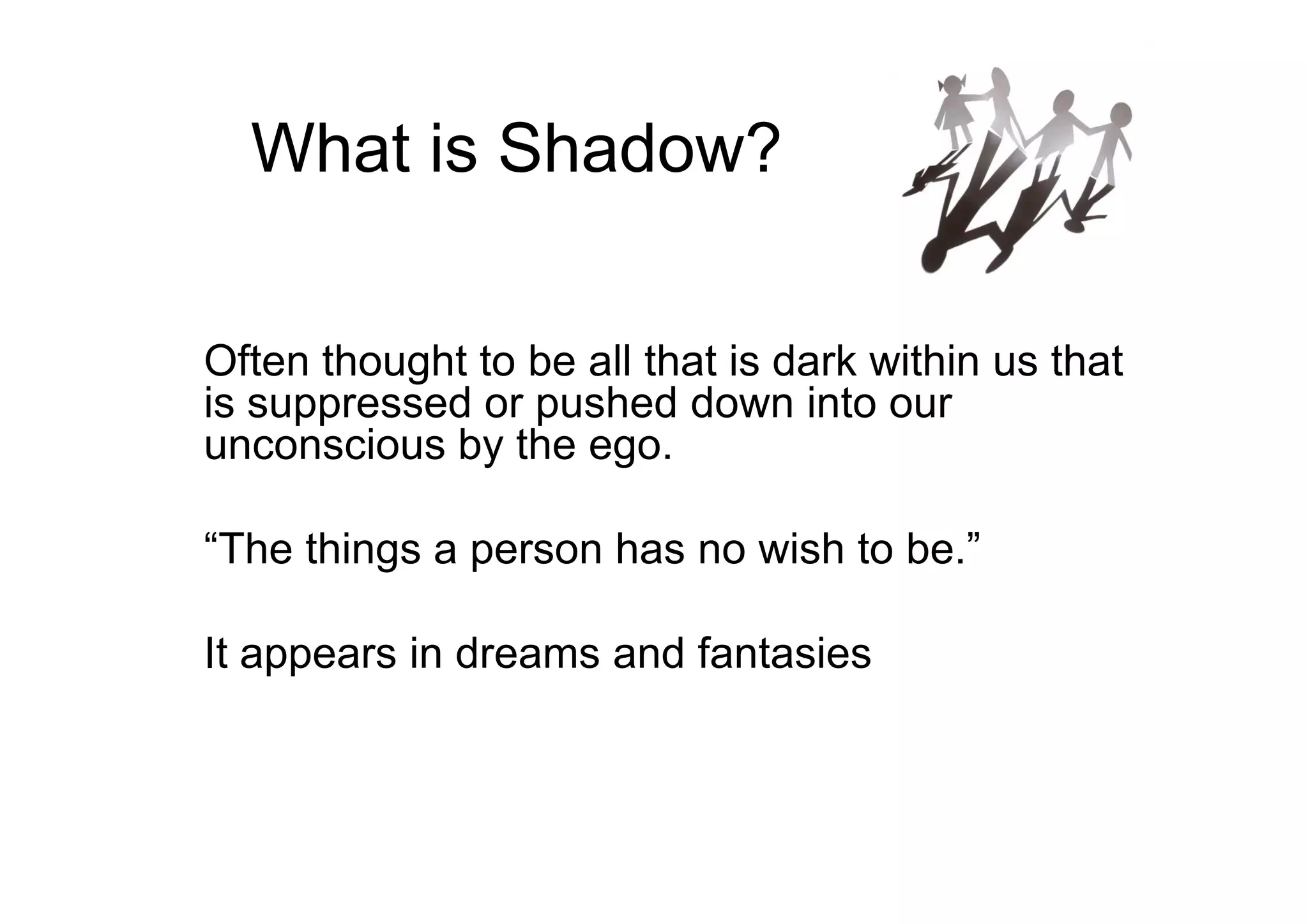 What is Shadow?
Often thought to be all that is dark within us that
is suppressed or pushed down into our
unconscious by the ego.unconscious by the ego.
“The things a person has no wish to be.”
It appears in dreams and fantasies
 