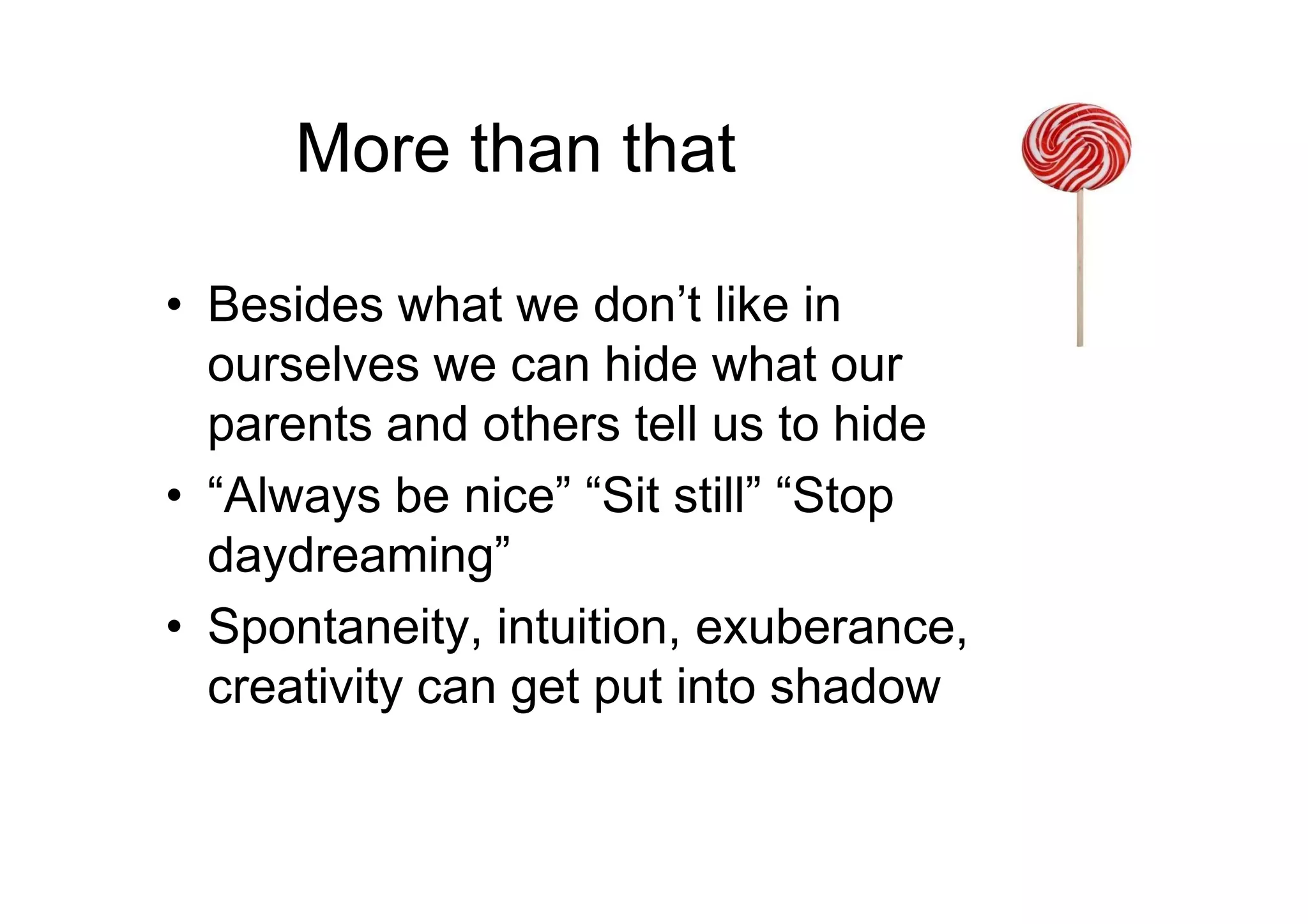 More than that
• Besides what we don’t like in
ourselves we can hide what our
parents and others tell us to hide
• “Always be nice” “Sit still” “Stop
daydreaming”
• Spontaneity, intuition, exuberance,
creativity can get put into shadow
 