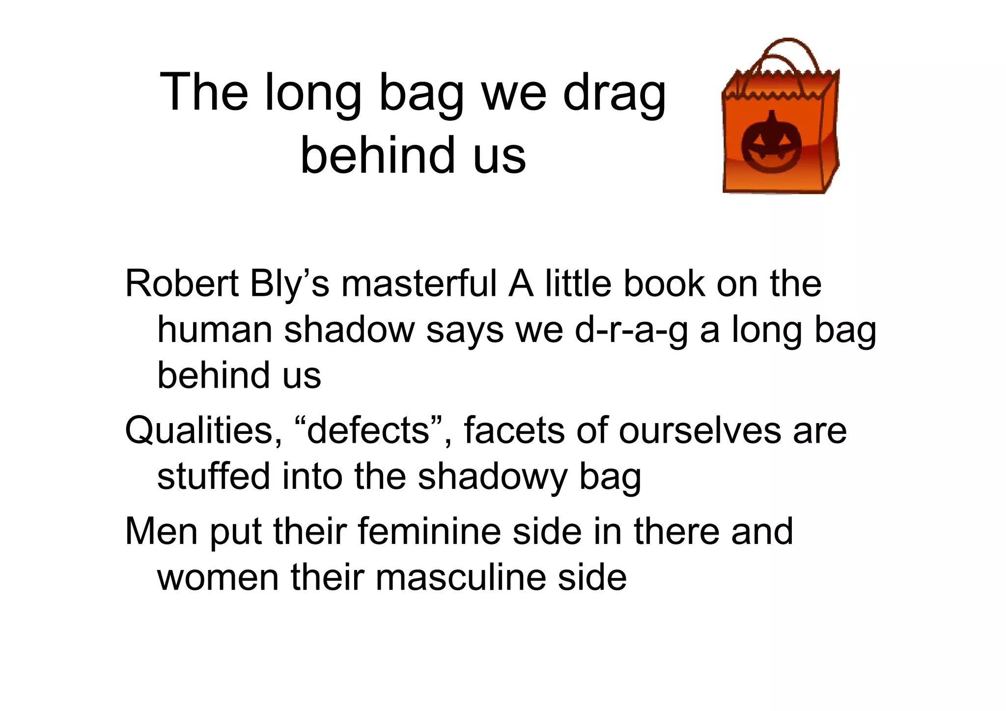 The long bag we drag
behind us
Robert Bly’s masterful A little book on the
human shadow says we d-r-a-g a long bag
behind usbehind us
Qualities, “defects”, facets of ourselves are
stuffed into the shadowy bag
Men put their feminine side in there and
women their masculine side
 