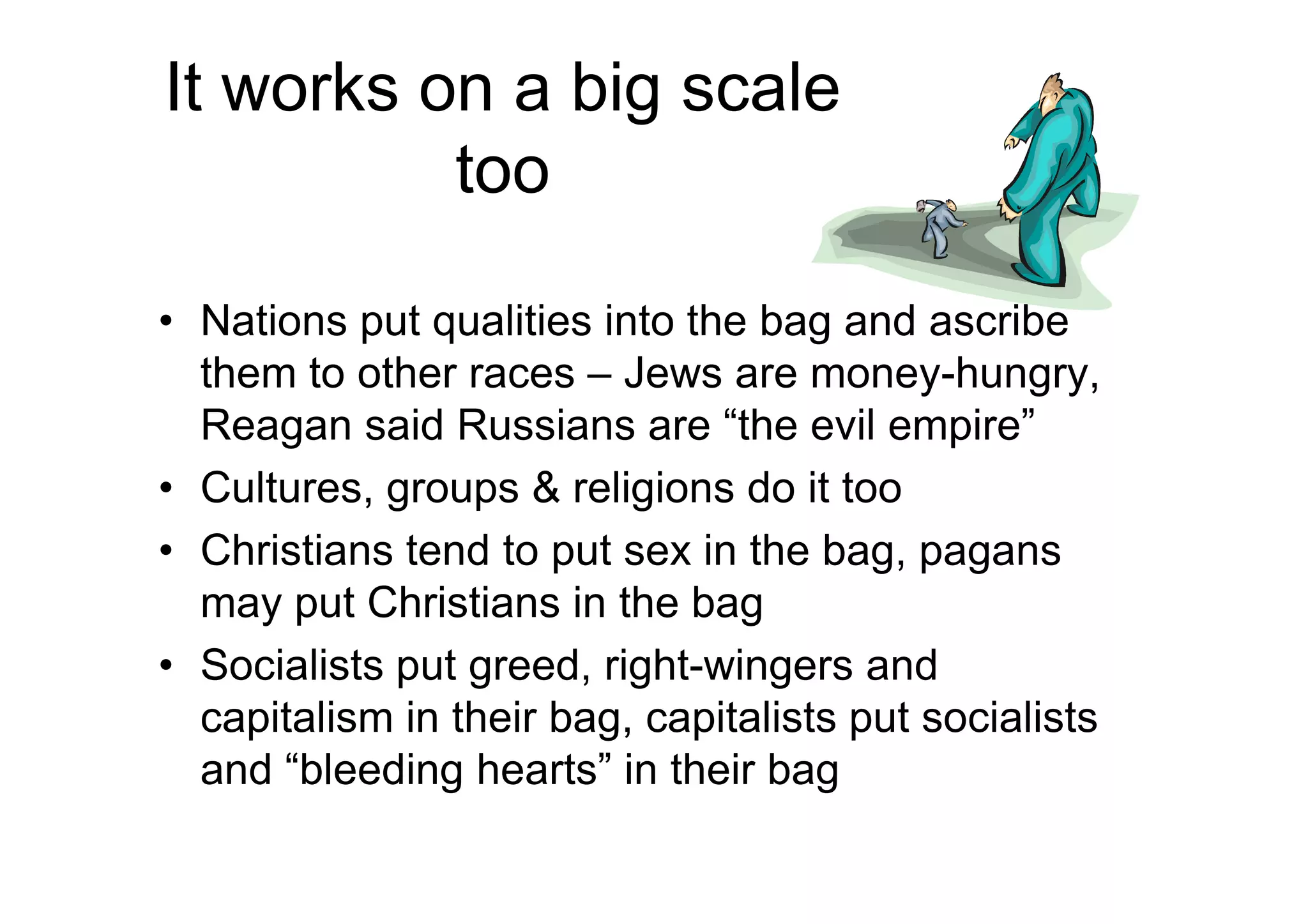 It works on a big scale
too
• Nations put qualities into the bag and ascribe
them to other races – Jews are money-hungry,
Reagan said Russians are “the evil empire”
• Cultures, groups & religions do it too
• Christians tend to put sex in the bag, pagans
may put Christians in the bag
• Socialists put greed, right-wingers and
capitalism in their bag, capitalists put socialists
and “bleeding hearts” in their bag
 