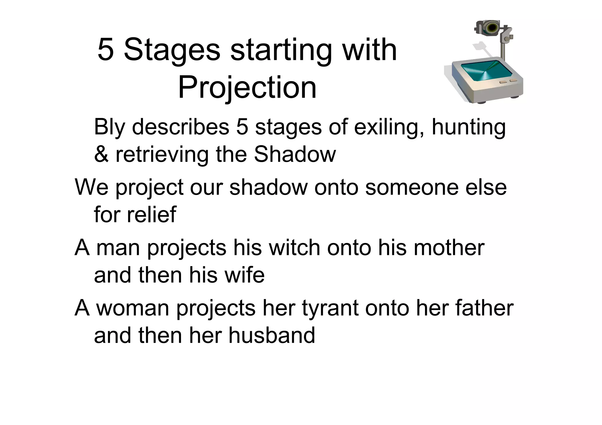 5 Stages starting with
Projection
Bly describes 5 stages of exiling, hunting
& retrieving the Shadow
We project our shadow onto someone else
for relieffor relief
A man projects his witch onto his mother
and then his wife
A woman projects her tyrant onto her father
and then her husband
 