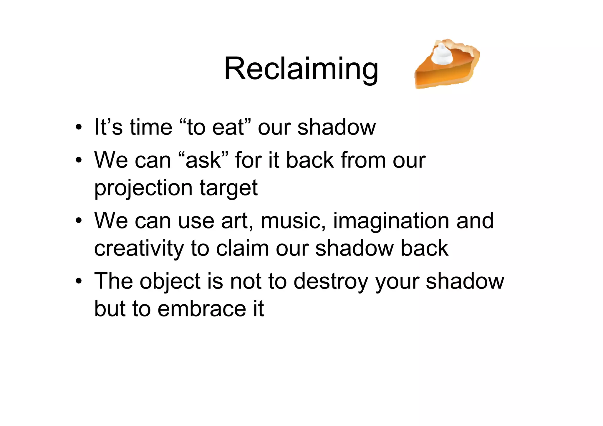 Reclaiming
• It’s time “to eat” our shadow
• We can “ask” for it back from our
projection target
• We can use art, music, imagination and• We can use art, music, imagination and
creativity to claim our shadow back
• The object is not to destroy your shadow
but to embrace it
 