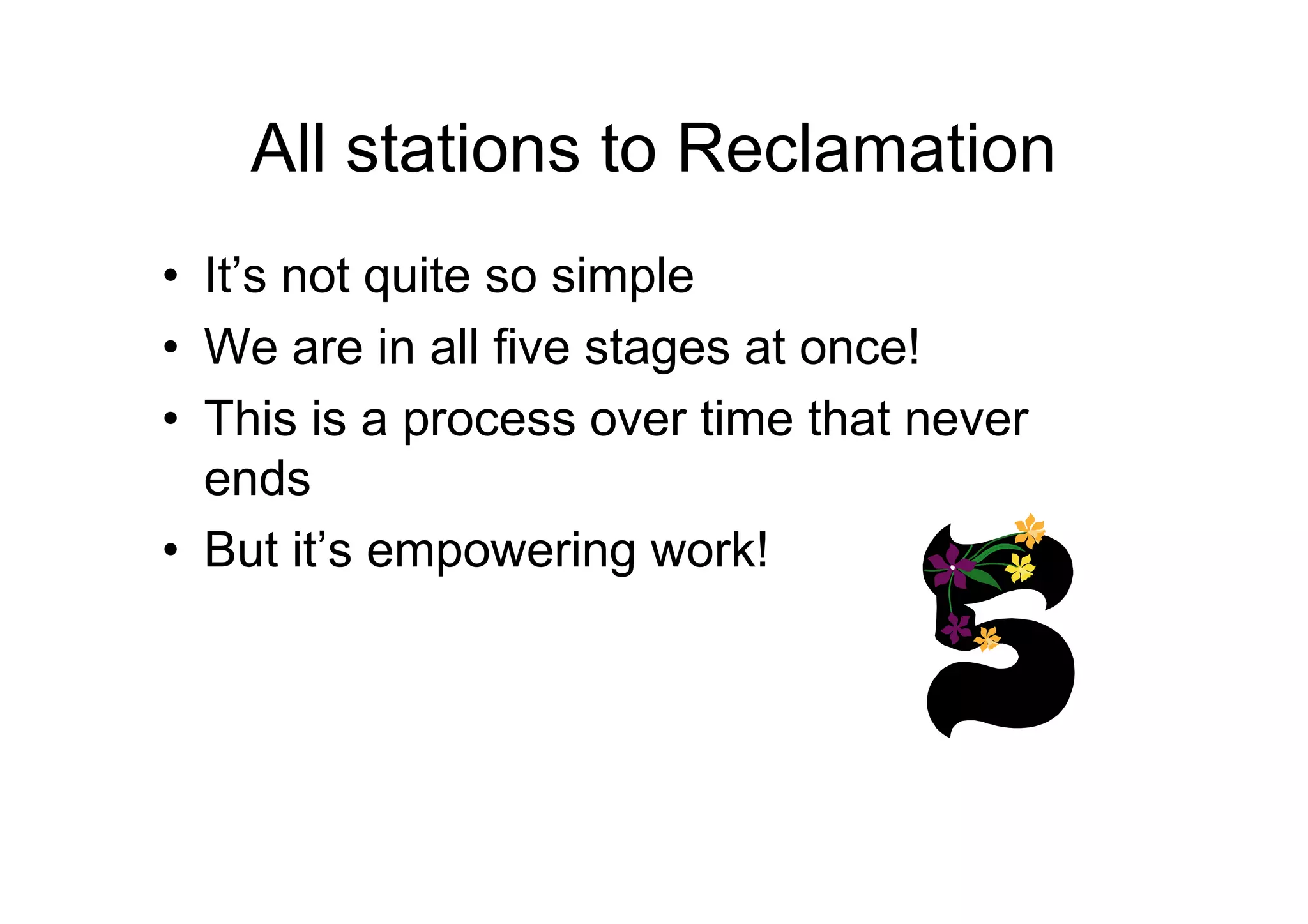 All stations to Reclamation
• It’s not quite so simple
• We are in all five stages at once!
• This is a process over time that never
endsends
• But it’s empowering work!
 