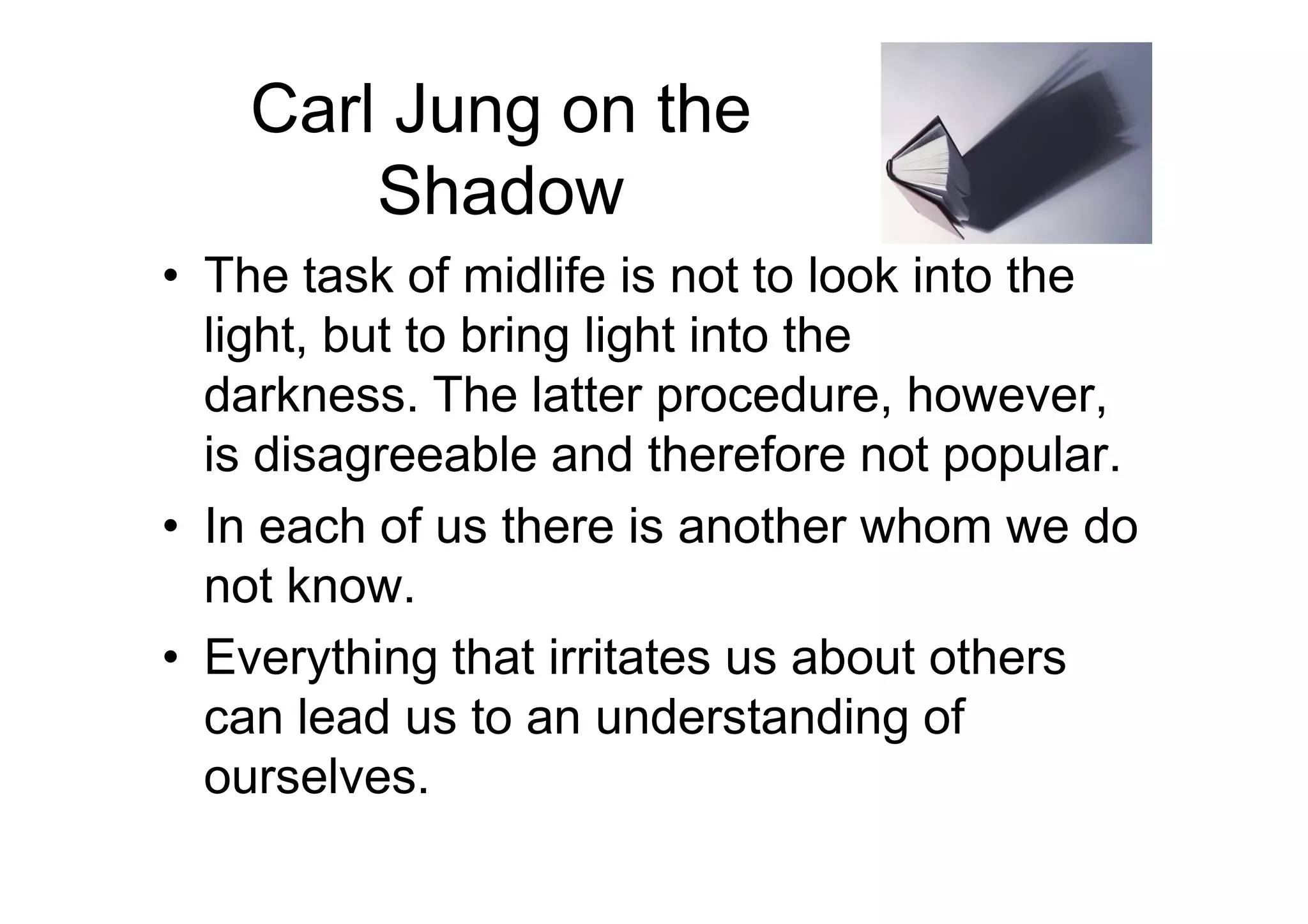 Carl Jung on the
Shadow
• The task of midlife is not to look into the
light, but to bring light into the
darkness. The latter procedure, however,
is disagreeable and therefore not popular.is disagreeable and therefore not popular.
• In each of us there is another whom we do
not know.
• Everything that irritates us about others
can lead us to an understanding of
ourselves.
 