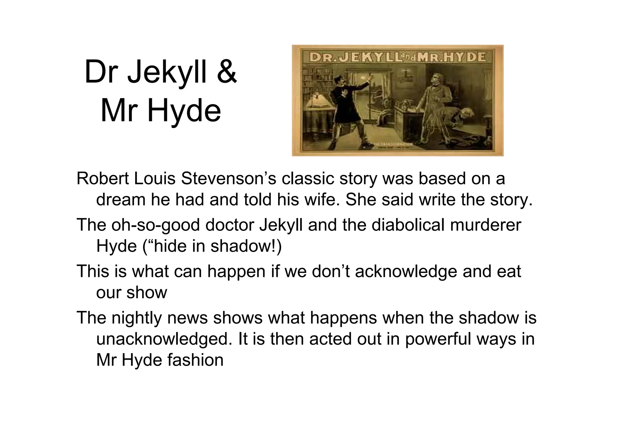 Dr Jekyll &
Mr Hyde
Robert Louis Stevenson’s classic story was based on a
dream he had and told his wife. She said write the story.
The oh-so-good doctor Jekyll and the diabolical murdererThe oh-so-good doctor Jekyll and the diabolical murderer
Hyde (“hide in shadow!)
This is what can happen if we don’t acknowledge and eat
our show
The nightly news shows what happens when the shadow is
unacknowledged. It is then acted out in powerful ways in
Mr Hyde fashion
 