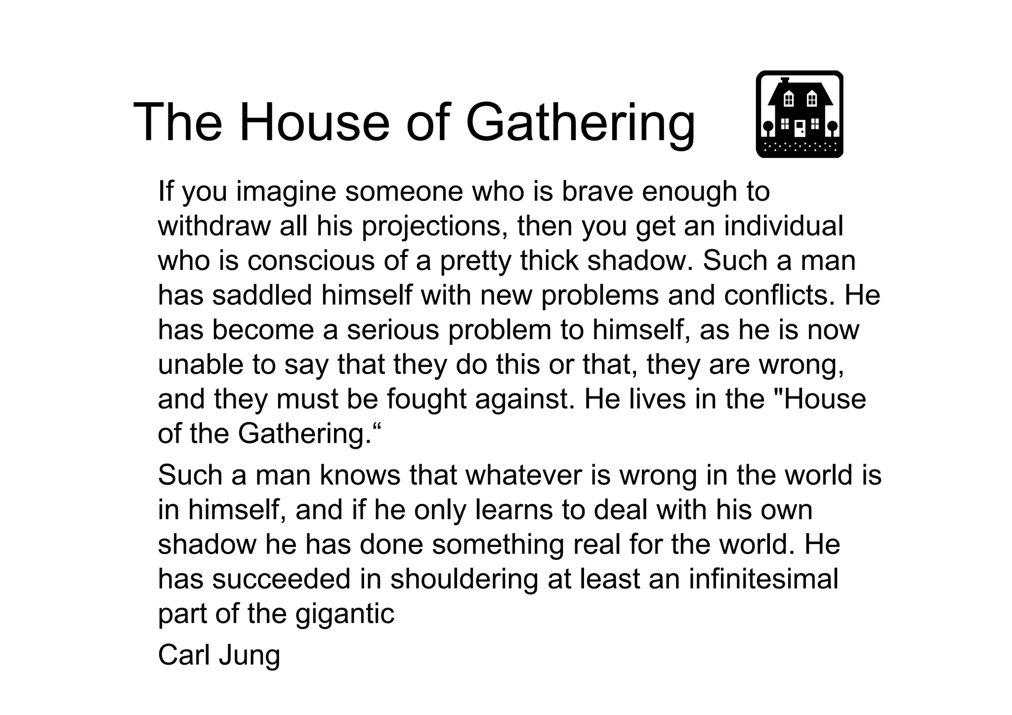 The House of Gathering
If you imagine someone who is brave enough to
withdraw all his projections, then you get an individual
who is conscious of a pretty thick shadow. Such a man
has saddled himself with new problems and conflicts. He
has become a serious problem to himself, as he is now
unable to say that they do this or that, they are wrong,unable to say that they do this or that, they are wrong,
and they must be fought against. He lives in the "House
of the Gathering.“
Such a man knows that whatever is wrong in the world is
in himself, and if he only learns to deal with his own
shadow he has done something real for the world. He
has succeeded in shouldering at least an infinitesimal
part of the gigantic
Carl Jung
 