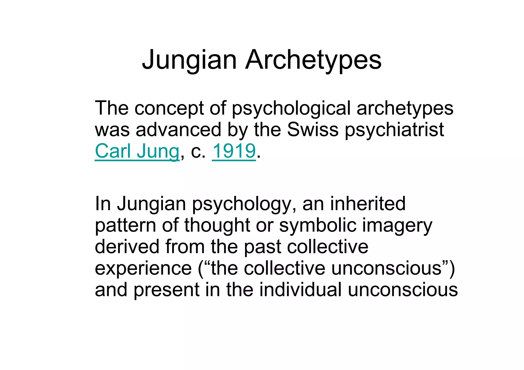 Jungian Archetypes
The concept of psychological archetypes
was advanced by the Swiss psychiatrist
Carl Jung, c. 1919.
In Jungian psychology, an inherited
pattern of thought or symbolic imagery
derived from the past collective
experience (“the collective unconscious”)
and present in the individual unconscious
 