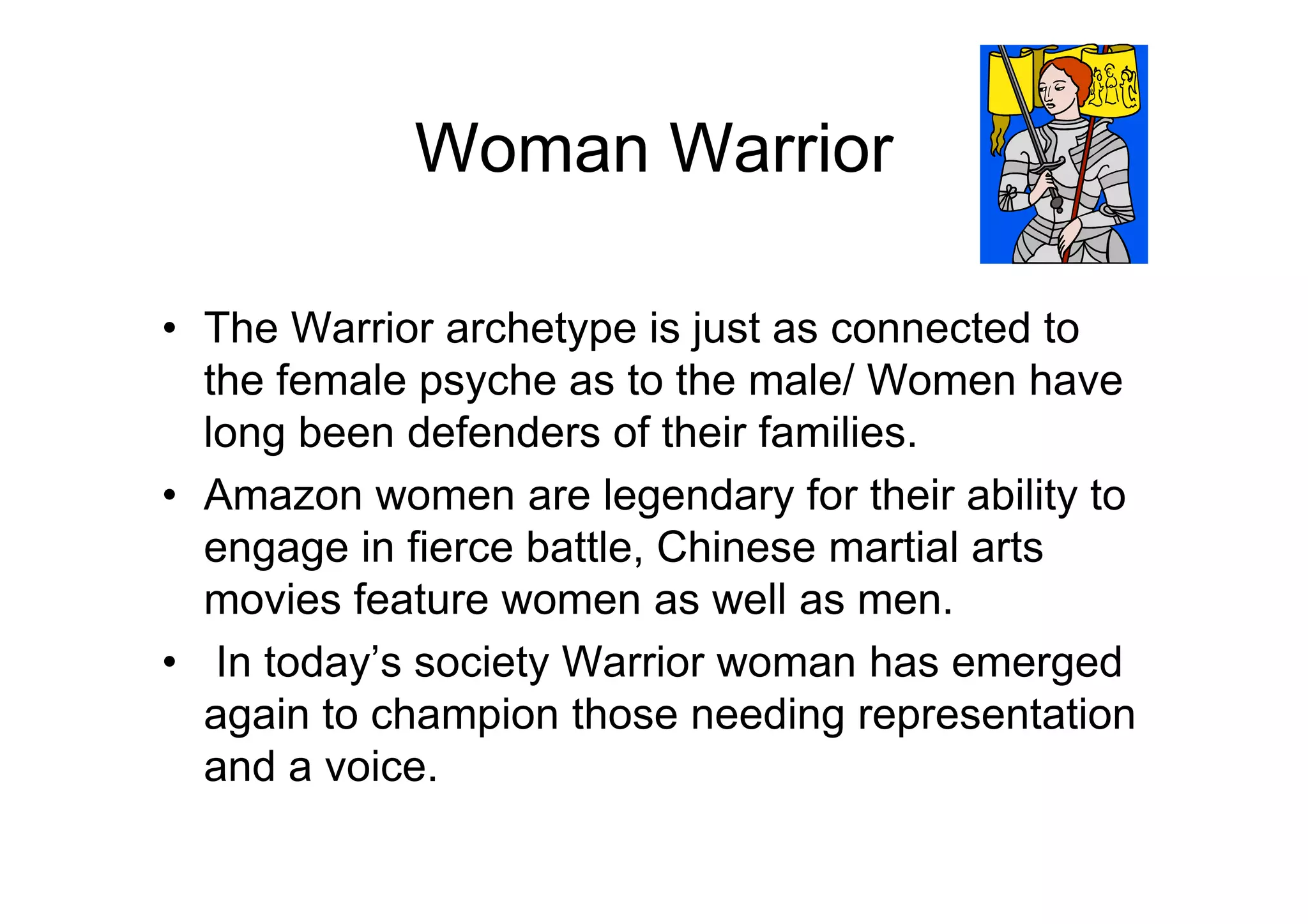 Woman Warrior
• The Warrior archetype is just as connected to
the female psyche as to the male/ Women have
long been defenders of their families.
• Amazon women are legendary for their ability to
engage in fierce battle, Chinese martial arts
movies feature women as well as men.
• In today’s society Warrior woman has emerged
again to champion those needing representation
and a voice.
 