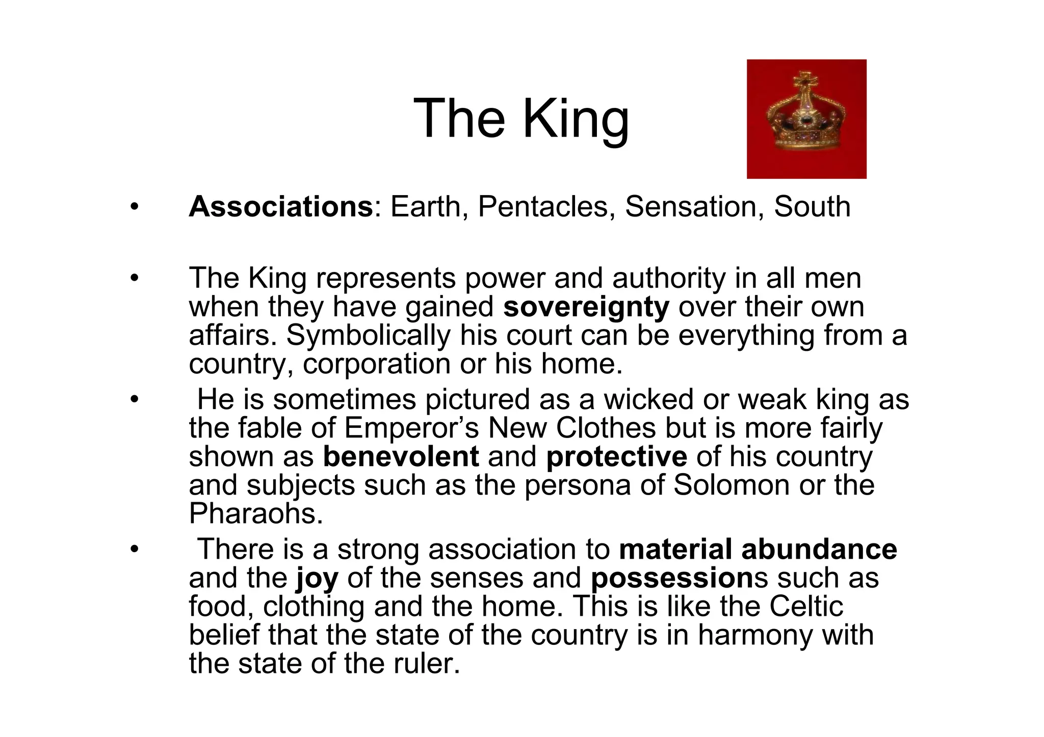 The King
• Associations: Earth, Pentacles, Sensation, South
• The King represents power and authority in all men
when they have gained sovereignty over their own
affairs. Symbolically his court can be everything from a
country, corporation or his home.country, corporation or his home.
• He is sometimes pictured as a wicked or weak king as
the fable of Emperor’s New Clothes but is more fairly
shown as benevolent and protective of his country
and subjects such as the persona of Solomon or the
Pharaohs.
• There is a strong association to material abundance
and the joy of the senses and possessions such as
food, clothing and the home. This is like the Celtic
belief that the state of the country is in harmony with
the state of the ruler.
 