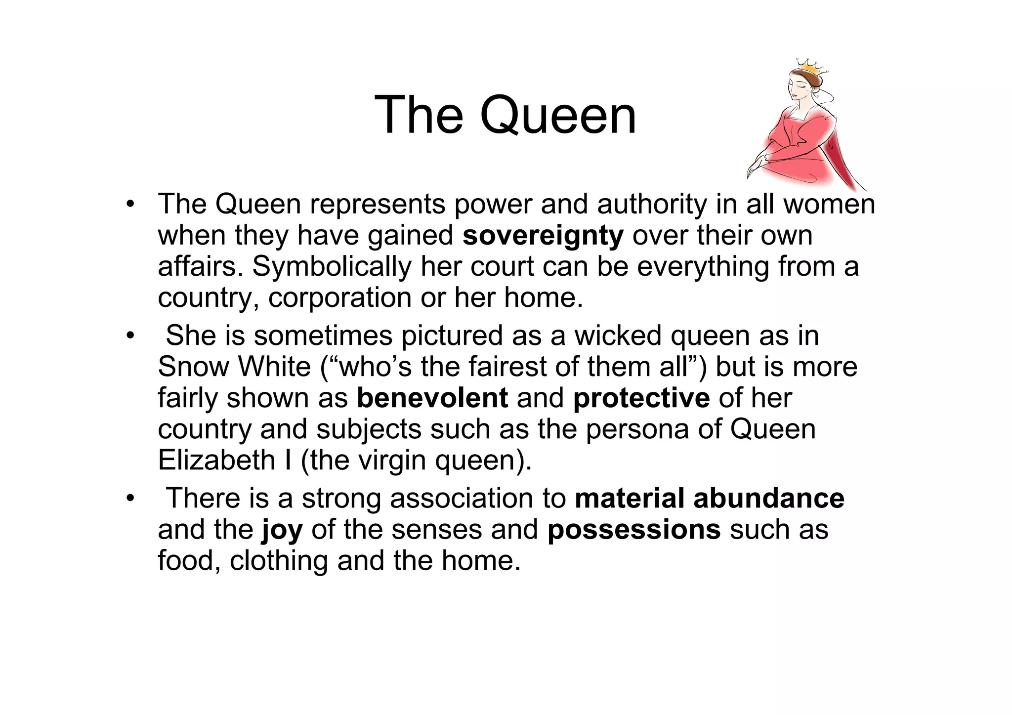 The Queen
• The Queen represents power and authority in all women
when they have gained sovereignty over their own
affairs. Symbolically her court can be everything from a
country, corporation or her home.
• She is sometimes pictured as a wicked queen as in
Snow White (“who’s the fairest of them all”) but is moreSnow White (“who’s the fairest of them all”) but is more
fairly shown as benevolent and protective of her
country and subjects such as the persona of Queen
Elizabeth I (the virgin queen).
• There is a strong association to material abundance
and the joy of the senses and possessions such as
food, clothing and the home.
 