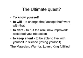The Ultimate quest?
• To know yourself
• to will - to change that/ accept that/ work
with that
• to dare - to put the real/ new improved/• to dare - to put the real/ new improved/
accepted you into action
• to keep silent - to be able to live with
yourself in silence (loving yourself)
The Magician, Warrior, Lover, King fulfilled
 