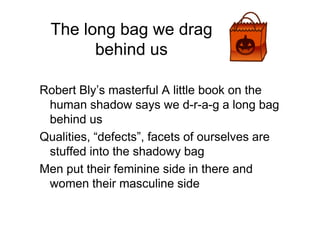 The long bag we drag
behind us
Robert Bly’s masterful A little book on the
human shadow says we d-r-a-g a long bag
behind usbehind us
Qualities, “defects”, facets of ourselves are
stuffed into the shadowy bag
Men put their feminine side in there and
women their masculine side
 