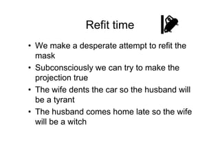 Refit time
• We make a desperate attempt to refit the
mask
• Subconsciously we can try to make the
projection trueprojection true
• The wife dents the car so the husband will
be a tyrant
• The husband comes home late so the wife
will be a witch
 
