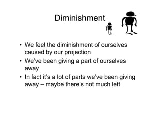 Diminishment
• We feel the diminishment of ourselves
caused by our projection
• We’ve been giving a part of ourselves
away
• In fact it’s a lot of parts we’ve been giving
away – maybe there’s not much left
 