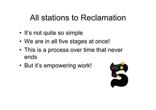 All stations to Reclamation
• It’s not quite so simple
• We are in all five stages at once!
• This is a process over time that never
endsends
• But it’s empowering work!
 