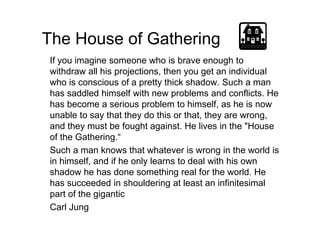 The House of Gathering
If you imagine someone who is brave enough to
withdraw all his projections, then you get an individual
who is conscious of a pretty thick shadow. Such a man
has saddled himself with new problems and conflicts. He
has become a serious problem to himself, as he is now
unable to say that they do this or that, they are wrong,unable to say that they do this or that, they are wrong,
and they must be fought against. He lives in the "House
of the Gathering.“
Such a man knows that whatever is wrong in the world is
in himself, and if he only learns to deal with his own
shadow he has done something real for the world. He
has succeeded in shouldering at least an infinitesimal
part of the gigantic
Carl Jung
 