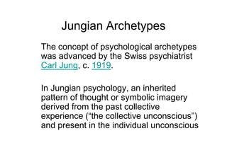 Jungian Archetypes
The concept of psychological archetypes
was advanced by the Swiss psychiatrist
Carl Jung, c. 1919.
In Jungian psychology, an inherited
pattern of thought or symbolic imagery
derived from the past collective
experience (“the collective unconscious”)
and present in the individual unconscious
 
