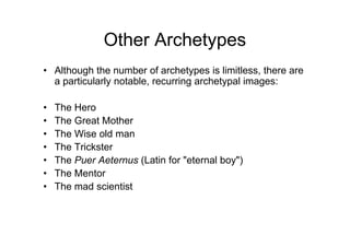 Other Archetypes
• Although the number of archetypes is limitless, there are
a particularly notable, recurring archetypal images:
• The Hero
• The Great Mother• The Great Mother
• The Wise old man
• The Trickster
• The Puer Aeternus (Latin for "eternal boy")
• The Mentor
• The mad scientist
 