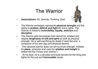 The Warrior
– Associations: Air, Swords, Thinking. East
– The Warrior archetype represents physical strength and the
ability to protect, defend and fight for one’s rights. The
Warrior is linked to invincibility, loyalty, stoicism and
discipline.
– The Warrior sets boundaries that cannot be violated and
display toughness of will and spirit as well as physical
strength. He is self-sacrificing (to death if need be) and a
conqueror of his own ego and physical desires.
– The classical warrior does not win by brute strength. Instead
he plans, schemes and uses his wisdom and insight to
defeat the foe (“know your enemy”).
– At his best, he is a devoted and loyal servant for the King and
fights for the just and honourable cause.
 