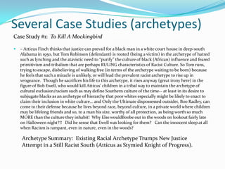 Several Case Studies (archetypes)
Case Study #1: To Kill A Mockingbird

   – Atticus Finch thinks that justice can prevail for a black man in a white court house in deep-south
    Alabama in 1950, but Tom Robinson (defendant) is rooted (being a victim) in the archetype of hatred
    such as lynching and the atavistic need to “purify” the culture of black (African) influence and feared
    primitivism and tribalism that are perhaps RULING characteristics of Racist Culture. So Tom runs,
    trying to escape, disbelieving of walking free (in terms of the archetype waiting to be born) because
    he feels that such a miracle is unlikely, or will lead the prevalent racist archetype to rise up in
    vengeance. Though he sacrifices his life to this archetype, it rises anyway (great irony here) in the
    figure of Bob Ewell, who would kill Atticus’ children in a tribal way to maintain the archetype of
    cultural exclusion/racism such as may define Southern culture of the time-- at least in its desire to
    subjugate blacks as an archetype of hierarchy that poor whites especially might be likely to enact to
    claim their inclusion in white culture… and Only the Ultimate dispossessed outsider, Boo Radley, can
    come to their defense because he lives beyond race, beyond culture, in a private world where children
    may be lifelong friends and so, to a man his size, worthy of all protection, as being worth so much
    MORE than the culture they inhabit! Why Else wouldBoobe out in the woods on lookout fairly late
    on Halloween night?!! Did he sense that Ewell was looking for them? Can the innocent sleep at all
    when Racism is rampant, even in nature, even in the woods?

    Archetype Summary: Existing Racial Archetype Trumps New Justice
    Attempt in a Still Racist South (Atticus as Stymied Knight of Progress).
 