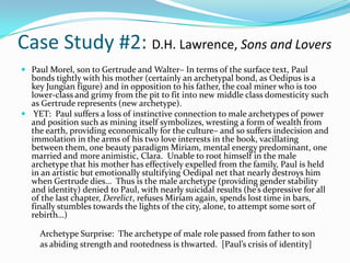 Case Study #2: D.H. Lawrence, Sons and Lovers
 Paul Morel, son to Gertrude and Walter– In terms of the surface text, Paul
  bonds tightly with his mother (certainly an archetypal bond, as Oedipus is a
  key Jungian figure) and in opposition to his father, the coal miner who is too
  lower-class and grimy from the pit to fit into new middle class domesticity such
  as Gertrude represents (new archetype).
 YET: Paul suffers a loss of instinctive connection to male archetypes of power
  and position such as mining itself symbolizes, wresting a form of wealth from
  the earth, providing economically for the culture– and so suffers indecision and
  immolation in the arms of his two love interests in the book, vacillating
  between them, one beauty paradigm Miriam, mental energy predominant, one
  married and more animistic, Clara. Unable to root himself in the male
  archetype that his mother has effectively expelled from the family, Paul is held
  in an artistic but emotionally stultifying Oedipal net that nearly destroys him
  when Gertrude dies… Thus is the male archetype (providing gender stability
  and identity) denied to Paul, with nearly suicidal results (he’s depressive for all
  of the last chapter, Derelict, refuses Miriam again, spends lost time in bars,
  finally stumbles towards the lights of the city, alone, to attempt some sort of
  rebirth…)

     Archetype Surprise: The archetype of male role passed from father to son
     as abiding strength and rootedness is thwarted. [Paul’s crisis of identity]
 