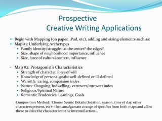 Prospective
                      Creative Writing Applications
 Begin with Mapping (on paper, iPad, etc), adding and sizing elements such as:
 Map #1: Underlying Archetypes
    Family identity/struggle– at the center? the edges?
    Size, shape of neighborhood importance, influence
    Size, force of cultural context, influence

• Map #2: Protagonist’s Characteristics
      Strength of character, force of will
      Knowledge of personal goals: well-defined or ill-defined
      Warmth: caring, compassion index
      Nature: Outgoing/Indwelling– extrovert/introvert index
      Religious/Spiritual Nature
      Romantic Tendencies, Leanings, Goals
   Composition Method: Choose Scenic Details (location, season, time of day, other
   characters present, etc)– then amalgamate a range of specifics from both maps and allow
   these to drive the character into the invented action…
 