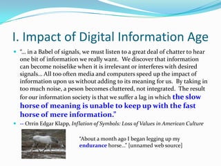 I. Impact of Digital Information Age
 “… in a Babel of signals, we must listen to a great deal of chatter to hear
  one bit of information we really want. We discover that information
  can become noiselike when it is irrelevant or interferes with desired
  signals… All too often media and computers speed up the impact of
  information upon us without adding to its meaning for us. By taking in
  too much noise, a peson becomes cluttered, not integrated. The result
  for our information society is that we suffer a lag in which the slow
  horse of meaning is unable to keep up with the fast
  horse of mere information.”
 -- Orrin Edgar Klapp, Inflation of Symbols: Loss of Values in American Culture

                           “About a month ago I began legging up my
                           endurance horse…” [unnamed web source]
 