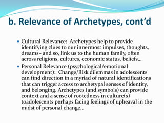 b. Relevance of Archetypes, cont’d
   Cultural Relevance: Archetypes help to provide
    identifying clues to our innermost impulses, thoughts,
    dreams– and so, link us to the human family, often
    across religions, cultures, economic status, beliefs…
   Personal Relevance (psychological/emotional
    development): Change/Risk dilemmas in adolescents
    can find direction in a myriad of natural identifications
    that can trigger access to archetypal senses of identity,
    and belonging. Archetypes (and symbols) can provide
    context and a sense of rootedness in culture(s)
    toadolescents perhaps facing feelings of upheaval in the
    midst of personal change…
 