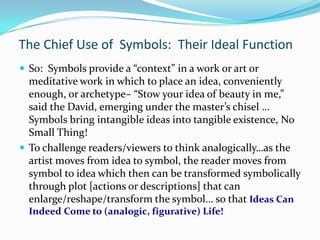 The Chief Use of Symbols: Their Ideal Function
 So: Symbols provide a “context” in a work or art or
  meditative work in which to place an idea, conveniently
  enough, or archetype– “Stow your idea of beauty in me,”
  said the David, emerging under the master’s chisel …
  Symbols bring intangible ideas into tangible existence, No
  Small Thing!
 To challenge readers/viewers to think analogically…as the
  artist moves from idea to symbol, the reader moves from
  symbol to idea which then can be transformed symbolically
  through plot [actions or descriptions] that can
  enlarge/reshape/transform the symbol… so that Ideas Can
  Indeed Come to (analogic, figurative) Life!
 