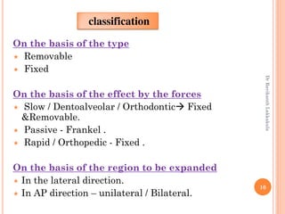 10
On the basis of the type
 Removable
 Fixed
On the basis of the effect by the forces
 Slow / Dentoalveolar / Orthodontic Fixed
&Removable.
 Passive - Frankel .
 Rapid / Orthopedic - Fixed .
On the basis of the region to be expanded
 In the lateral direction.
 In AP direction – unilateral / Bilateral.
classification
DrRavikanthLakkakula
 