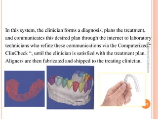 102
In this system, the clinician forms a diagnosis, plans the treatment,
and communicates this desired plan through the internet to laboratory
technicians who refine these communications via the Computerized “
ClinCheck “, until the clinician is satisfied with the treatment plan.
Aligners are then fabricated and shipped to the treating clinician.
DrRavikanthLakkakula
 